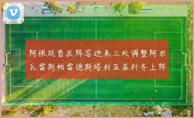 阿根廷首发阵容迎来三处调整阿尔瓦雷斯帕雷德斯塔利亚菲科齐上阵