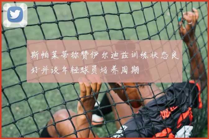 斯帕莱蒂称赞伊尔迪兹训练状态良好并谈年轻球员培养周期