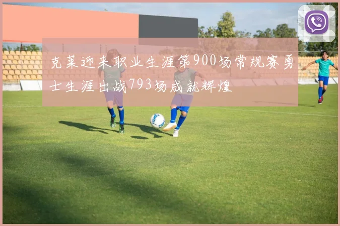 克莱迎来职业生涯第900场常规赛勇士生涯出战793场成就辉煌