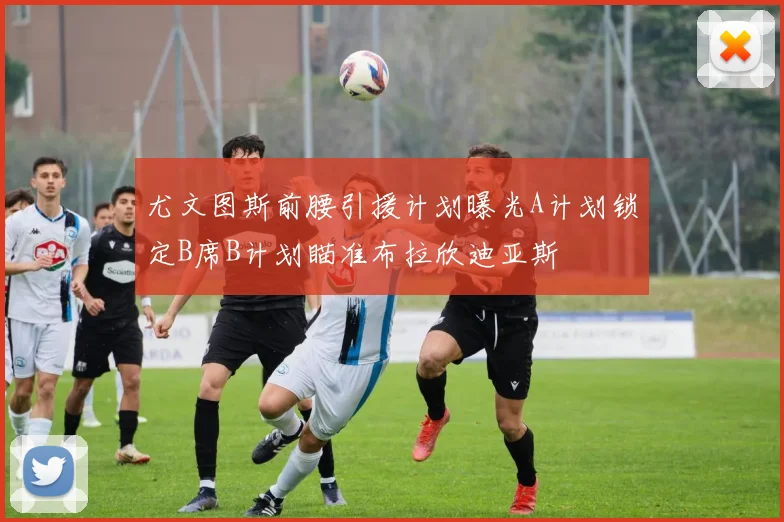 尤文图斯前腰引援计划曝光A计划锁定B席B计划瞄准布拉欣迪亚斯